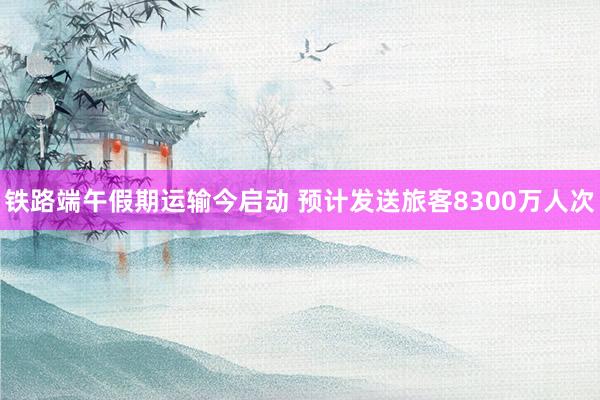 铁路端午假期运输今启动 预计发送旅客8300万人次