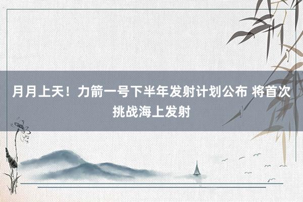 月月上天！力箭一号下半年发射计划公布 将首次挑战海上发射