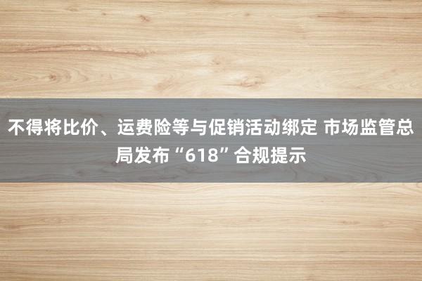 不得将比价、运费险等与促销活动绑定 市场监管总局发布“618”合规提示