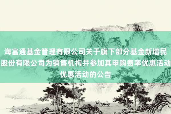 海富通基金管理有限公司关于旗下部分基金新增民生证券股份有限公司为销售机构并参加其申购费率优惠活动的公告