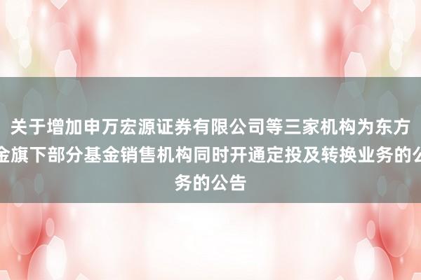 关于增加申万宏源证券有限公司等三家机构为东方基金旗下部分基金销售机构同时开通定投及转换业务的公告