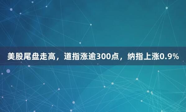 美股尾盘走高，道指涨逾300点，纳指上涨0.9%