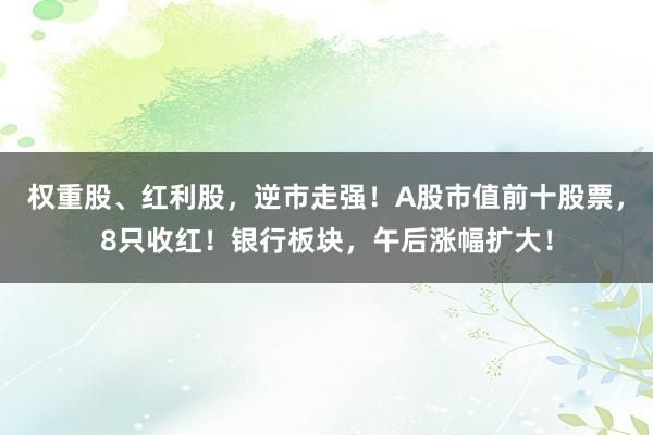 权重股、红利股，逆市走强！A股市值前十股票，8只收红！银行板块，午后涨幅扩大！