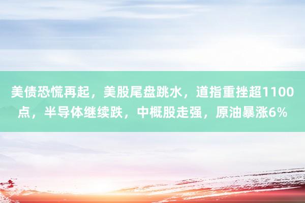 美债恐慌再起，美股尾盘跳水，道指重挫超1100点，半导体继续跌，中概股走强，原油暴涨6%
