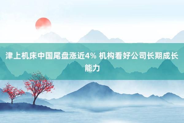 津上机床中国尾盘涨近4% 机构看好公司长期成长能力