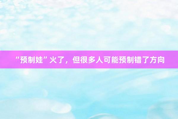 “预制娃”火了，但很多人可能预制错了方向