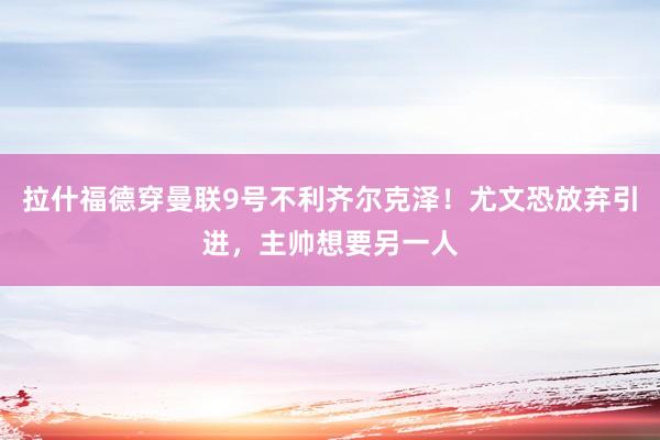 拉什福德穿曼联9号不利齐尔克泽！尤文恐放弃引进，主帅想要另一人