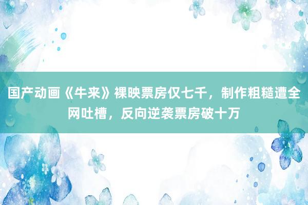 国产动画《牛来》裸映票房仅七千，制作粗糙遭全网吐槽，反向逆袭票房破十万