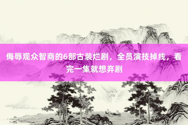 侮辱观众智商的6部古装烂剧，全员演技掉线，看完一集就想弃剧