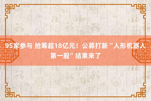 95家参与 抢筹超18亿元!公募打新“人形机器人第一股”结果来了