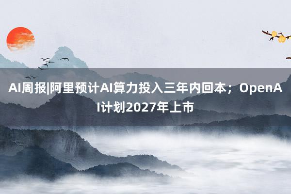 AI周报|阿里预计AI算力投入三年内回本；OpenAI计划2027年上市