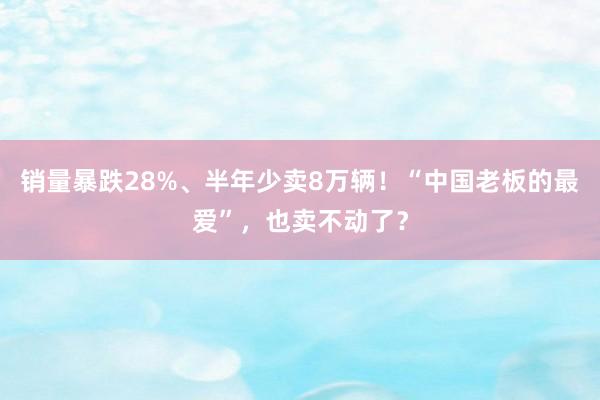 销量暴跌28%、半年少卖8万辆！“中国老板的最爱”，也卖不动了？
