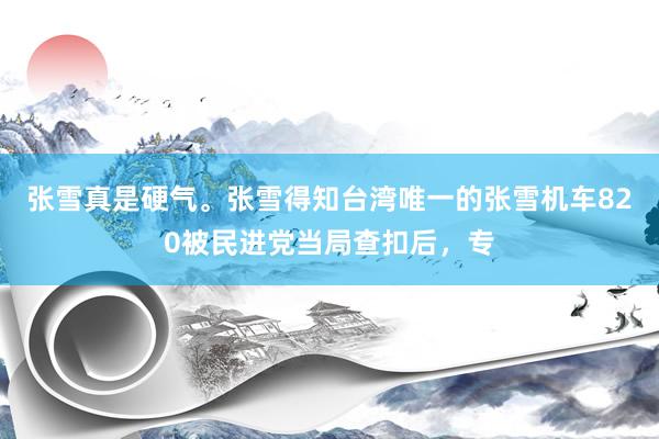 张雪真是硬气。张雪得知台湾唯一的张雪机车820被民进党当局查扣后，专