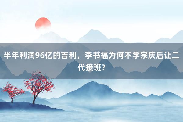 半年利润96亿的吉利，李书福为何不学宗庆后让二代接班？