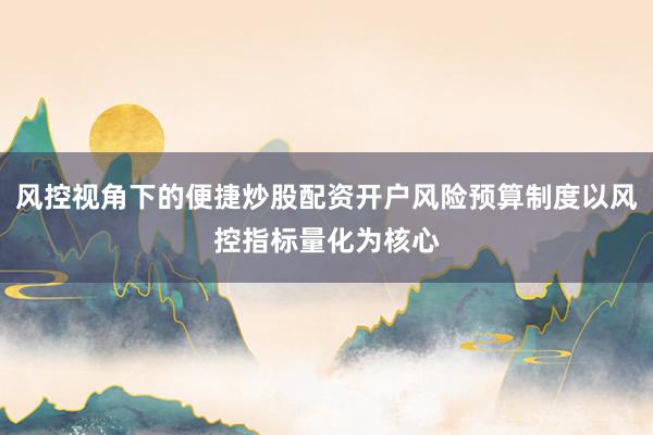 风控视角下的便捷炒股配资开户风险预算制度以风控指标量化为核心