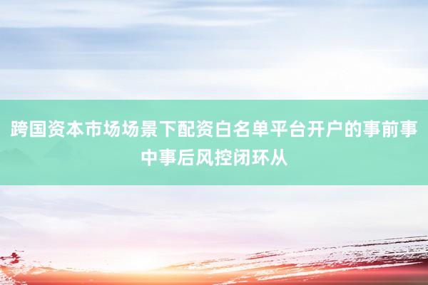 跨国资本市场场景下配资白名单平台开户的事前事中事后风控闭环从