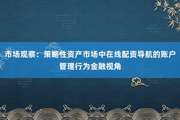 市场观察：策略性资产市场中在线配资导航的账户管理行为金融视角