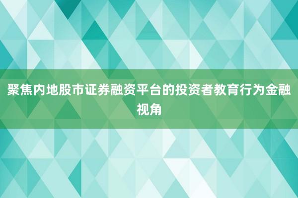 聚焦内地股市证券融资平台的投资者教育行为金融视角