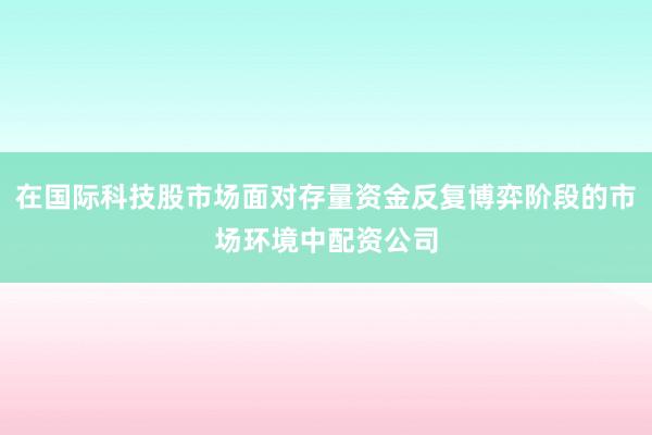 在国际科技股市场面对存量资金反复博弈阶段的市场环境中配资公司