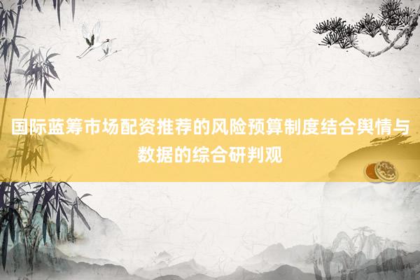 国际蓝筹市场配资推荐的风险预算制度结合舆情与数据的综合研判观