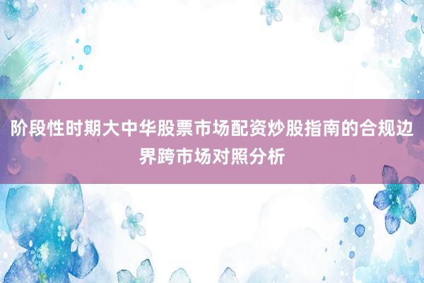 阶段性时期大中华股票市场配资炒股指南的合规边界跨市场对照分析