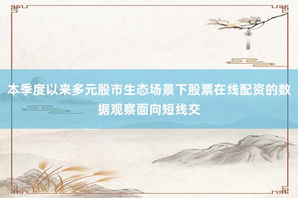本季度以来多元股市生态场景下股票在线配资的数据观察面向短线交