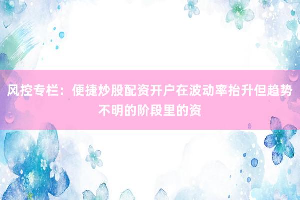 风控专栏：便捷炒股配资开户在波动率抬升但趋势不明的阶段里的资
