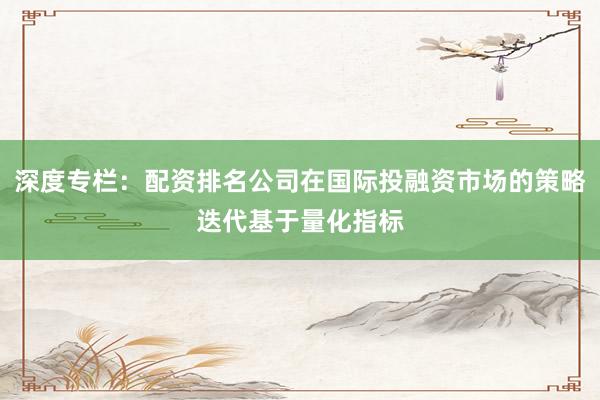 深度专栏：配资排名公司在国际投融资市场的策略迭代基于量化指标