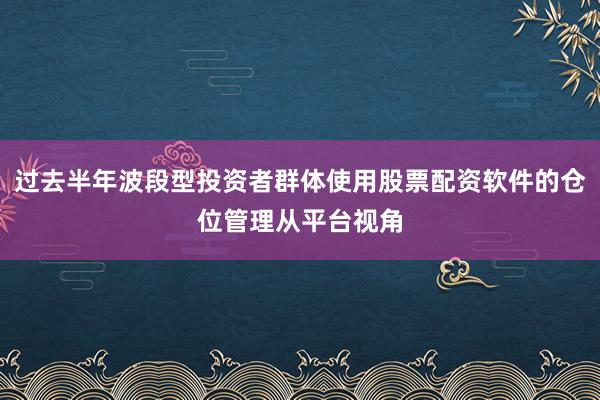 过去半年波段型投资者群体使用股票配资软件的仓位管理从平台视角