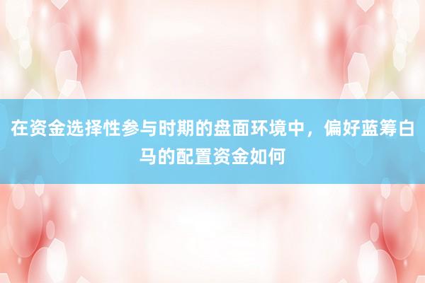 在资金选择性参与时期的盘面环境中，偏好蓝筹白马的配置资金如何