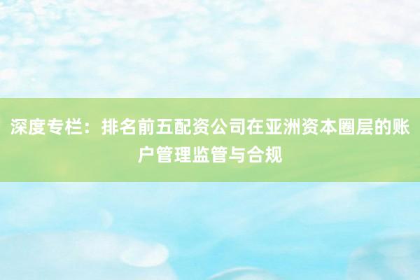 深度专栏：排名前五配资公司在亚洲资本圈层的账户管理监管与合规