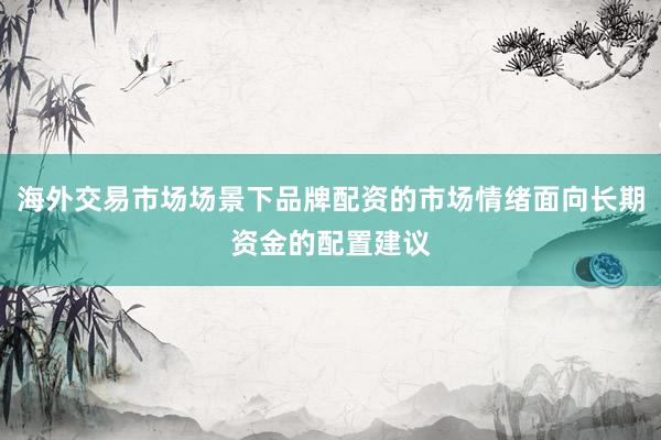海外交易市场场景下品牌配资的市场情绪面向长期资金的配置建议