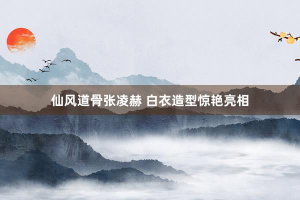 仙风道骨张凌赫 白衣造型惊艳亮相