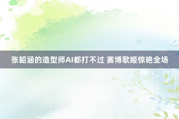 张韶涵的造型师AI都打不过 赛博歌姬惊艳全场
