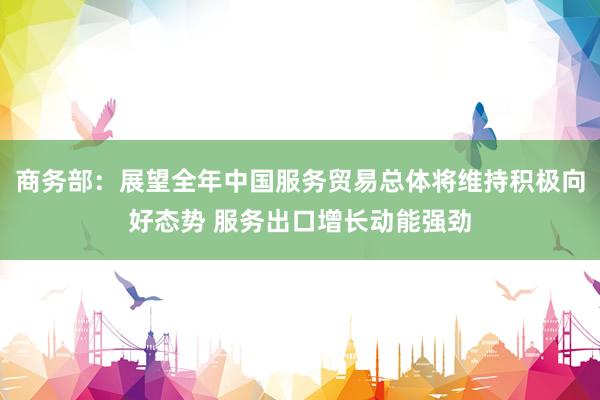 商务部：展望全年中国服务贸易总体将维持积极向好态势 服务出口增长动能强劲