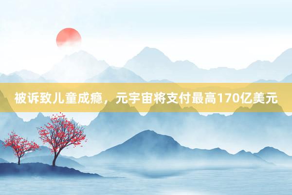 被诉致儿童成瘾，元宇宙将支付最高170亿美元