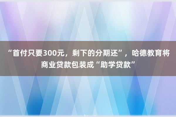“首付只要300元，剩下的分期还”，哈德教育将商业贷款包装成“助学贷款”