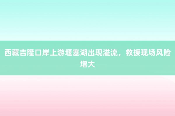 西藏吉隆口岸上游堰塞湖出现溢流，救援现场风险增大