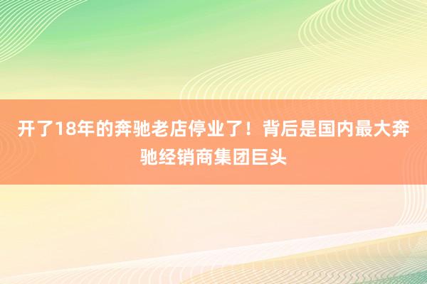 开了18年的奔驰老店停业了！背后是国内最大奔驰经销商集团巨头