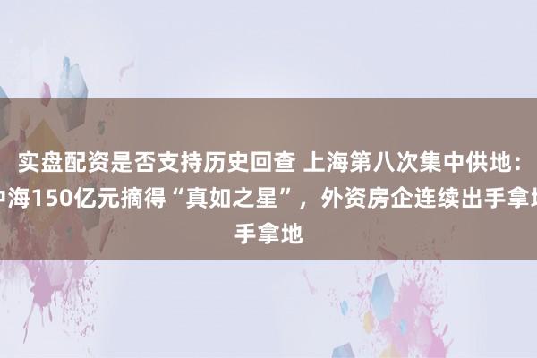 实盘配资是否支持历史回查 上海第八次集中供地：中海150亿元摘得“真如之星”，外资房企连续出手拿地