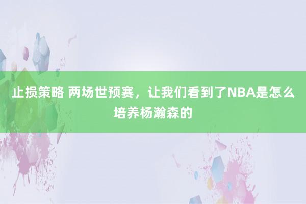 止损策略 两场世预赛，让我们看到了NBA是怎么培养杨瀚森的