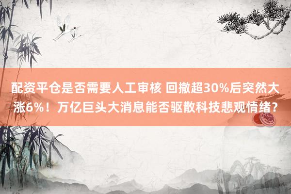 配资平仓是否需要人工审核 回撤超30%后突然大涨6%！万亿巨头大消息能否驱散科技悲观情绪？