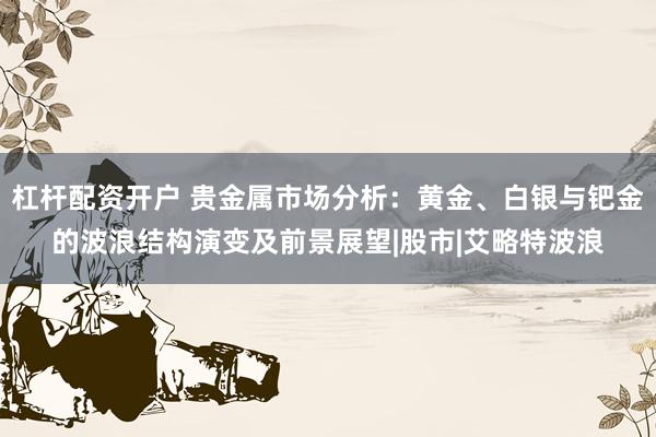 杠杆配资开户 贵金属市场分析：黄金、白银与钯金的波浪结构演变及前景展望|股市|艾略特波浪