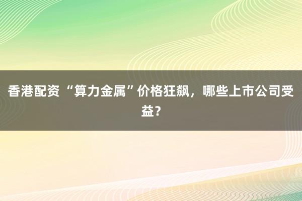 香港配资 “算力金属”价格狂飙，哪些上市公司受益？
