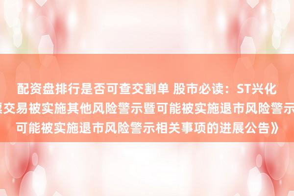 配资盘排行是否可查交割单 股市必读：ST兴化新发布《关于公司股票交易被实施其他风险警示暨可能被实施退市风险警示相关事项的进展公告》