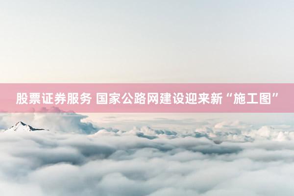 股票证券服务 国家公路网建设迎来新“施工图”