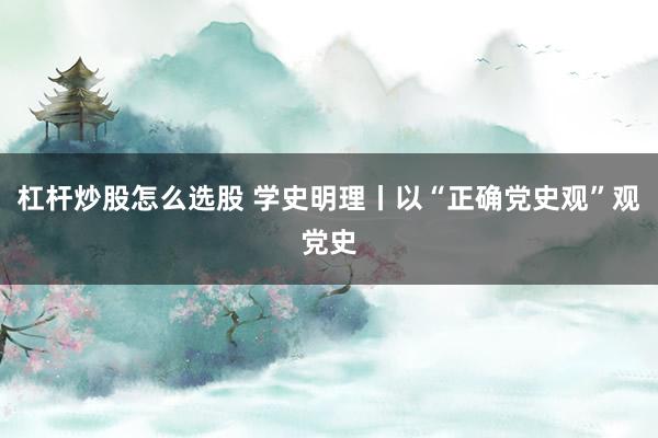 杠杆炒股怎么选股 学史明理丨以“正确党史观”观党史