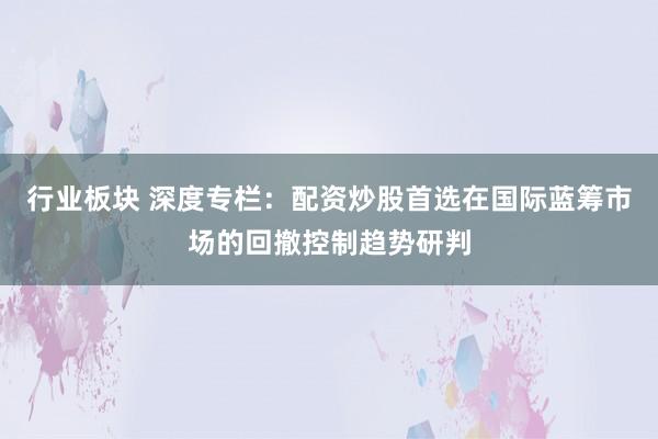 行业板块 深度专栏：配资炒股首选在国际蓝筹市场的回撤控制趋势研判