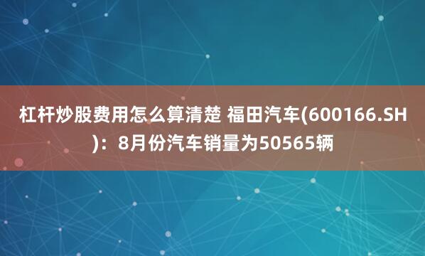 杠杆炒股费用怎么算清楚 福田汽车(600166.SH)：8月份汽车销量为50565辆