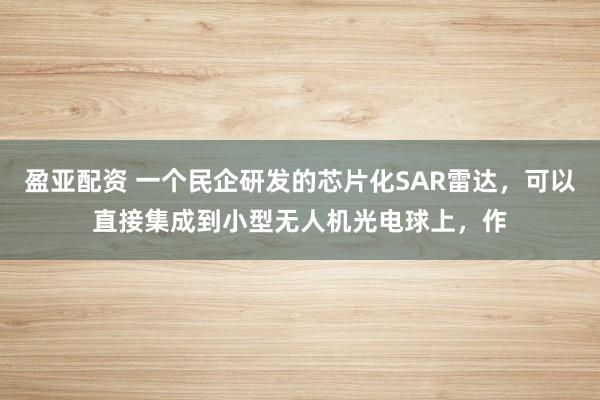 盈亚配资 一个民企研发的芯片化SAR雷达，可以直接集成到小型无人机光电球上，作